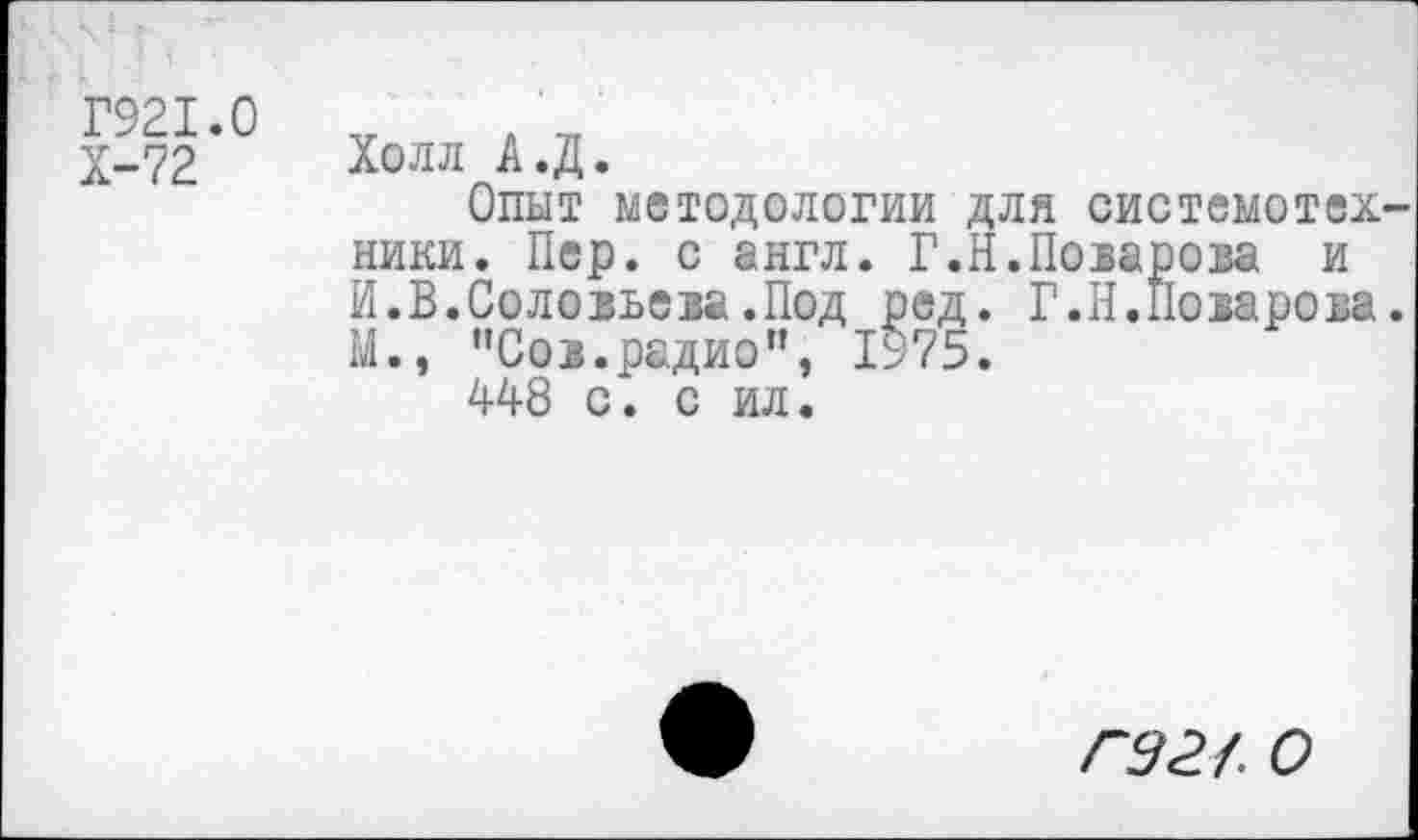 ﻿Г921.0
Х-72
Холл А.Д.
Опыт методологии для системотех ники. Пер. с англ. Г.Н.Поварова и И.В.Соловьева.Под ред. Г.Н.Поварова М., "Сов.радио”, 1975.
448 с. с ил.
гэг/. о